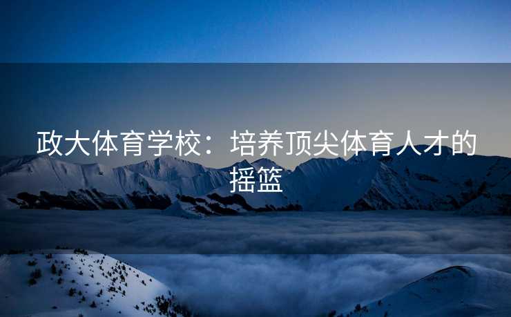 政大体育学校：培养顶尖体育人才的摇篮