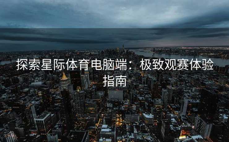 探索星际体育电脑端：极致观赛体验指南