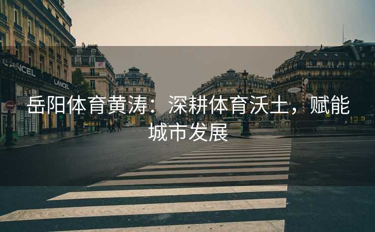 岳阳体育黄涛：深耕体育沃土，赋能城市发展