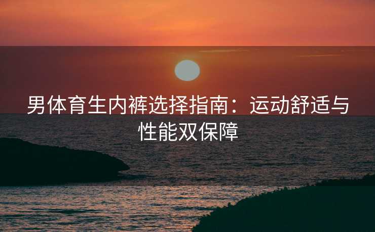 男体育生内裤选择指南：运动舒适与性能双保障