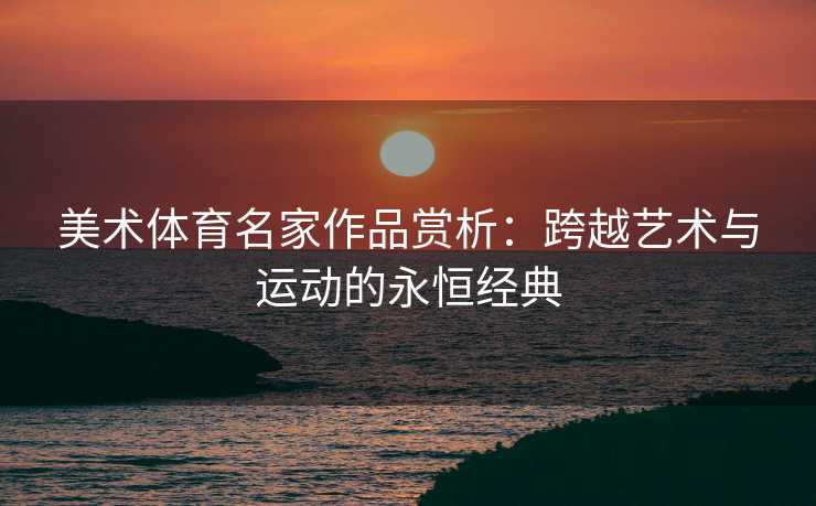 美术体育名家作品赏析：跨越艺术与运动的永恒经典