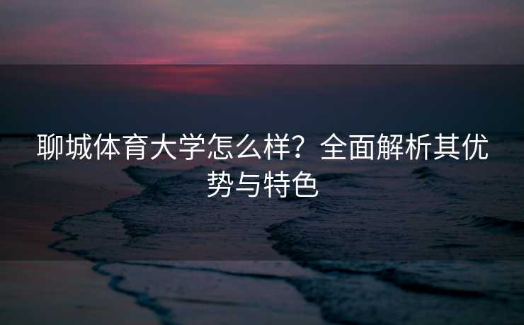 聊城体育大学怎么样？全面解析其优势与特色