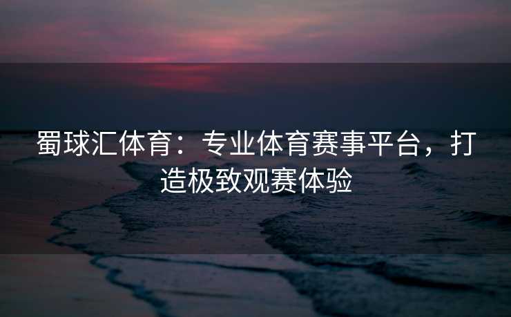 蜀球汇体育：专业体育赛事平台，打造极致观赛体验