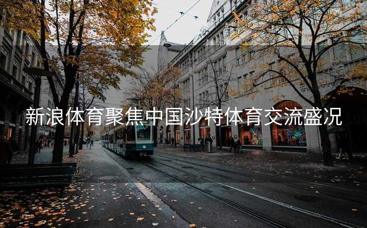 新浪体育聚焦中国沙特体育交流盛况