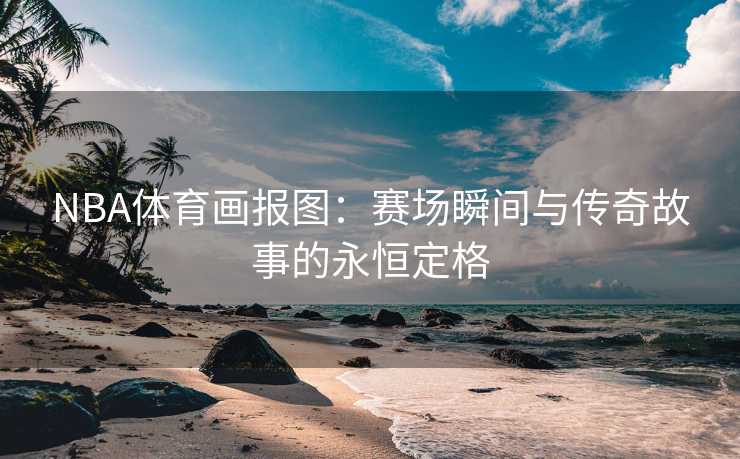 NBA体育画报图：赛场瞬间与传奇故事的永恒定格